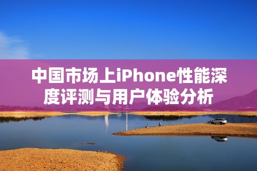 中国市场上iPhone性能深度评测与用户体验分析