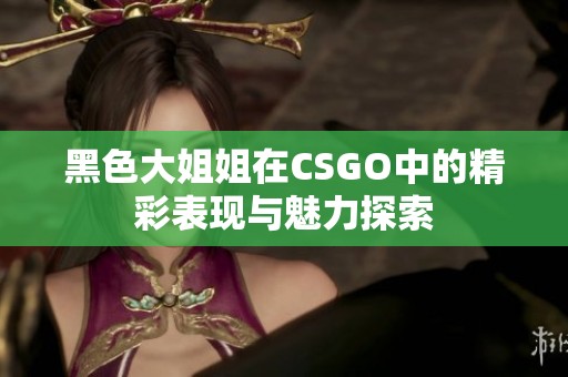 黑色大姐姐在CSGO中的精彩表现与魅力探索