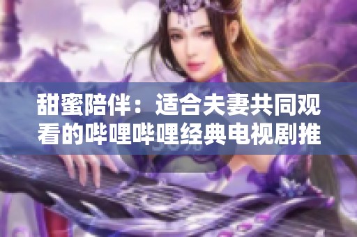 甜蜜陪伴：适合夫妻共同观看的哔哩哔哩经典电视剧推荐