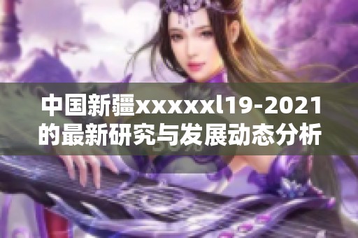 中国新疆xxxxxl19-2021的最新研究与发展动态分析