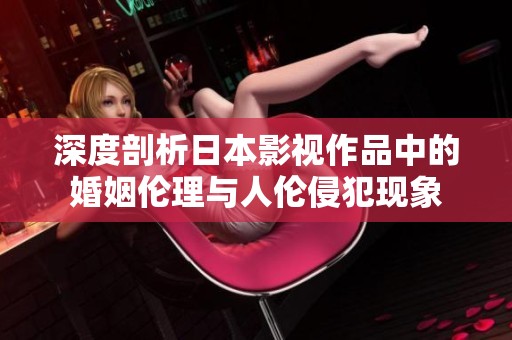 深度剖析日本影视作品中的婚姻伦理与人伦侵犯现象