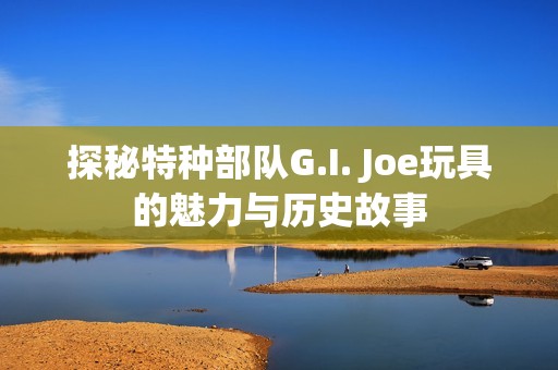 探秘特种部队G.I. Joe玩具的魅力与历史故事