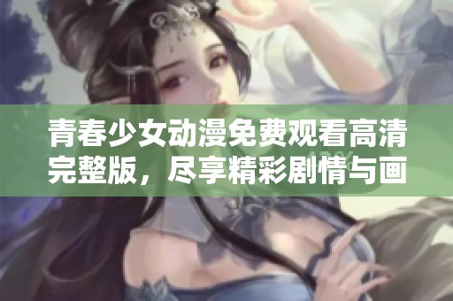 青春少女动漫免费观看高清完整版，尽享精彩剧情与画面