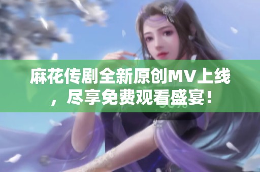 麻花传剧全新原创MV上线，尽享免费观看盛宴！