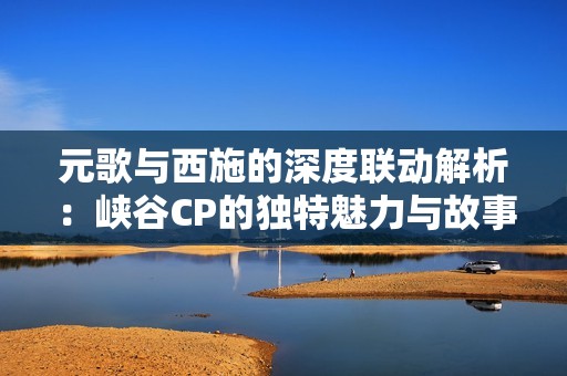 元歌与西施的深度联动解析：峡谷CP的独特魅力与故事揭秘