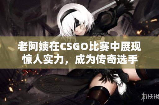 老阿姨在CSGO比赛中展现惊人实力，成为传奇选手