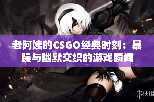 老阿姨的CSGO经典时刻：暴躁与幽默交织的游戏瞬间