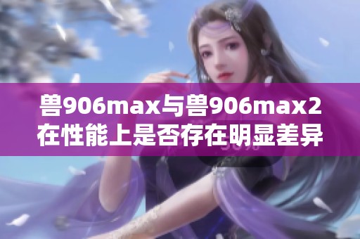 兽906max与兽906max2在性能上是否存在明显差异