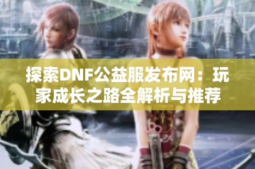 探索DNF公益服发布网：玩家成长之路全解析与推荐