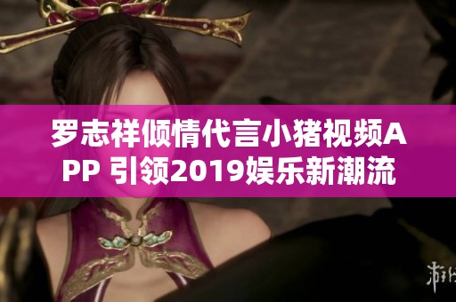 罗志祥倾情代言小猪视频APP 引领2019娱乐新潮流