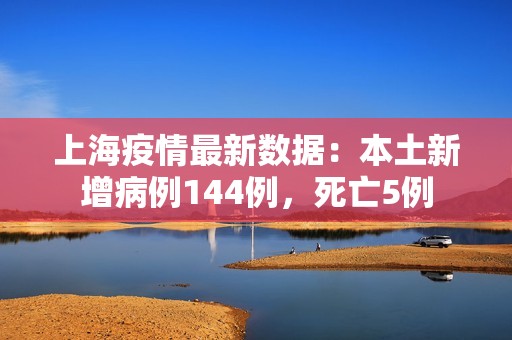 上海疫情最新数据：本土新增病例144例，死亡5例