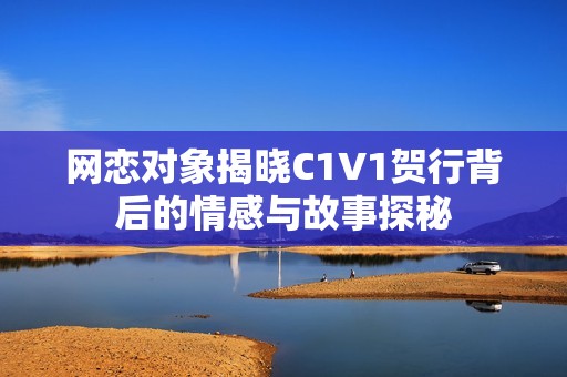 网恋对象揭晓C1V1贺行背后的情感与故事探秘