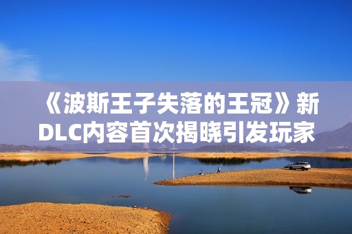 《波斯王子失落的王冠》新DLC内容首次揭晓引发玩家热议