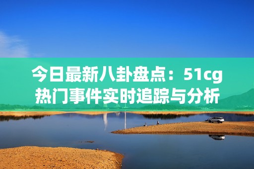 今日最新八卦盘点：51cg热门事件实时追踪与分析