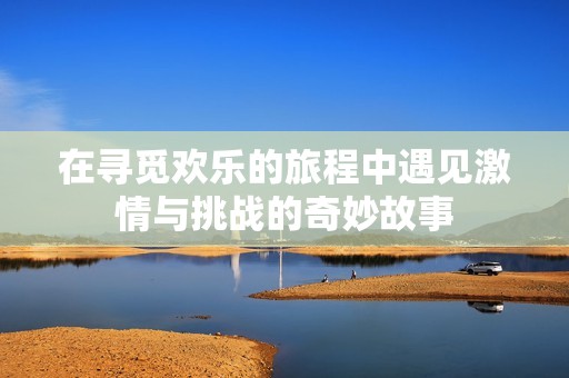 在寻觅欢乐的旅程中遇见激情与挑战的奇妙故事