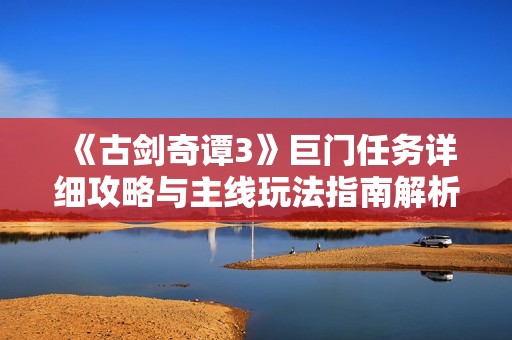 《古剑奇谭3》巨门任务详细攻略与主线玩法指南解析