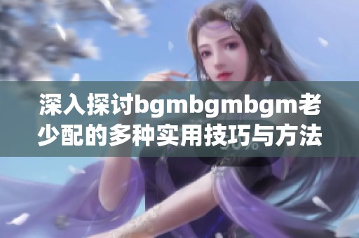 深入探讨bgmbgmbgm老少配的多种实用技巧与方法分享