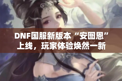 DNF国服新版本“安图恩”上线，玩家体验焕然一新