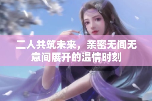 二人共筑未来，亲密无间无意间展开的温情时刻