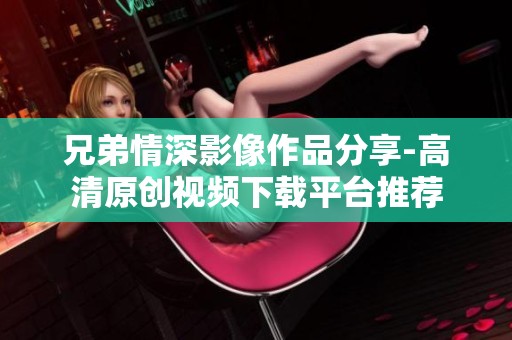 兄弟情深影像作品分享-高清原创视频下载平台推荐