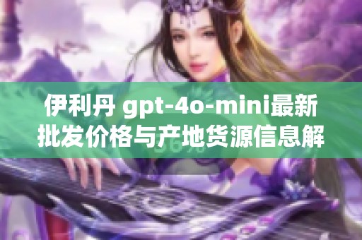 伊利丹 gpt-4o-mini最新批发价格与产地货源信息解析