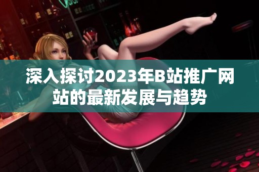 深入探讨2023年B站推广网站的最新发展与趋势