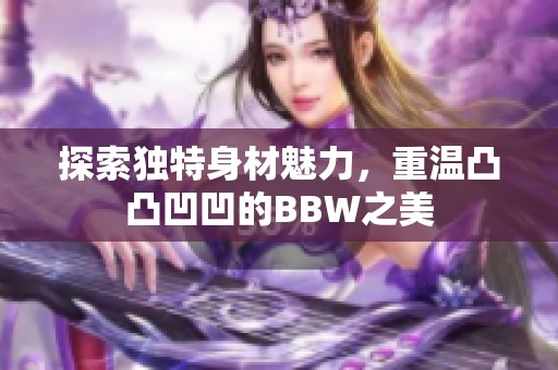 探索独特身材魅力，重温凸凸凹凹的BBW之美