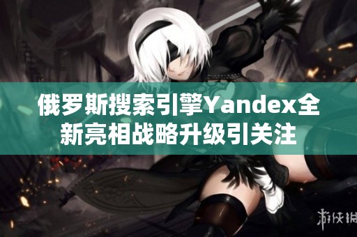 俄罗斯搜索引擎Yandex全新亮相战略升级引关注