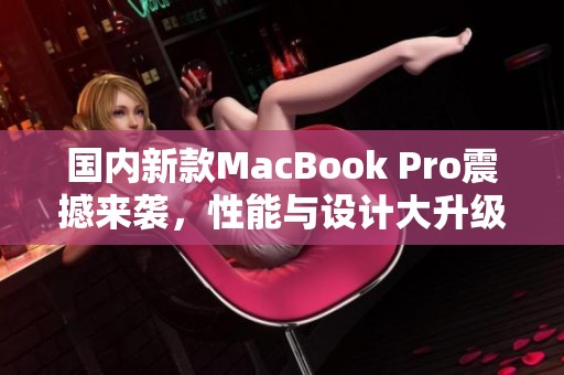 国内新款MacBook Pro震撼来袭，性能与设计大升级