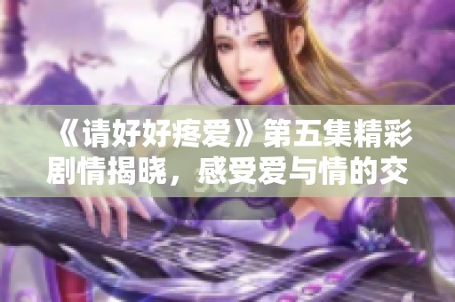 《请好好疼爱》第五集精彩剧情揭晓，感受爱与情的交织