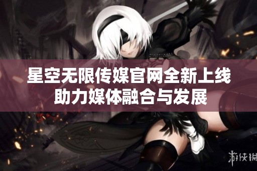 星空无限传媒官网全新上线 助力媒体融合与发展