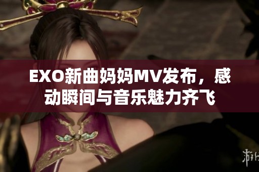 EXO新曲妈妈MV发布，感动瞬间与音乐魅力齐飞