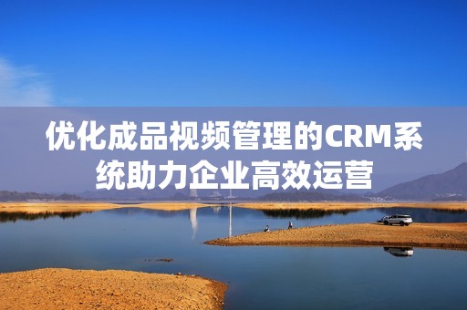 优化成品视频管理的CRM系统助力企业高效运营