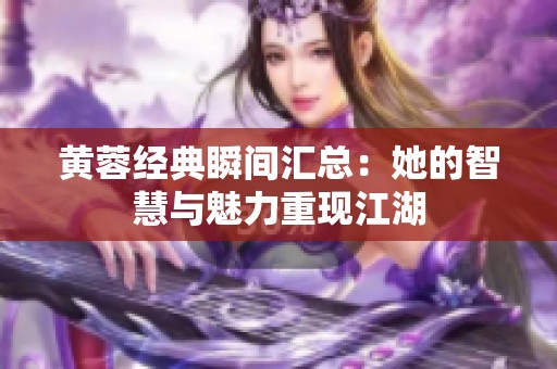 黄蓉经典瞬间汇总：她的智慧与魅力重现江湖