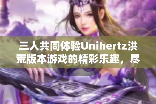 三人共同体验Unihertz洪荒版本游戏的精彩乐趣，尽在799手游网