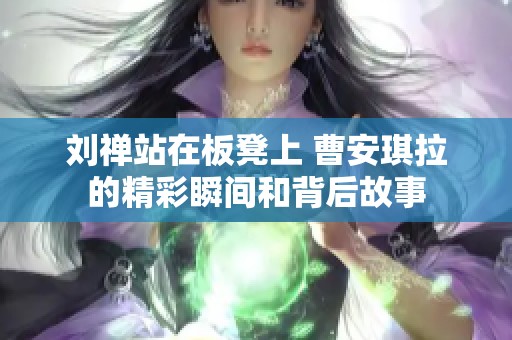 刘禅站在板凳上 曹安琪拉的精彩瞬间和背后故事