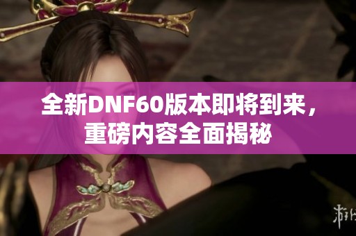 全新DNF60版本即将到来，重磅内容全面揭秘