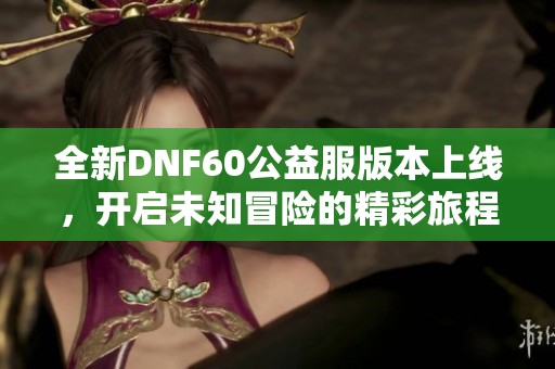 全新DNF60公益服版本上线，开启未知冒险的精彩旅程