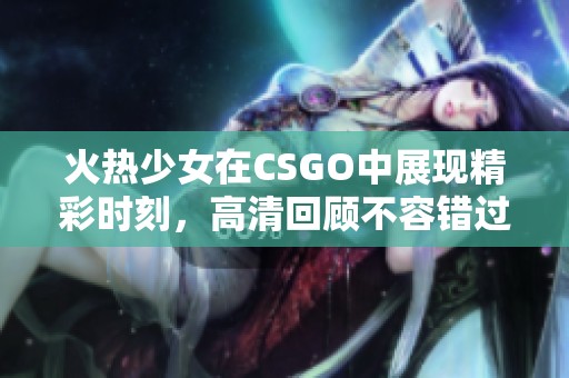 火热少女在CSGO中展现精彩时刻，高清回顾不容错过