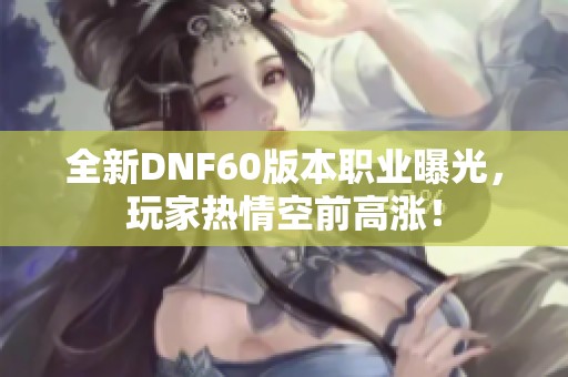 全新DNF60版本职业曝光，玩家热情空前高涨！