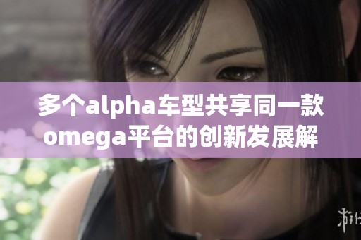 多个alpha车型共享同一款omega平台的创新发展解析