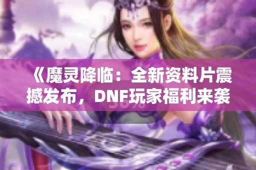 《魔灵降临：全新资料片震撼发布，DNF玩家福利来袭》