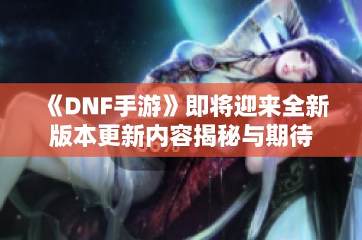 《DNF手游》即将迎来全新版本更新内容揭秘与期待