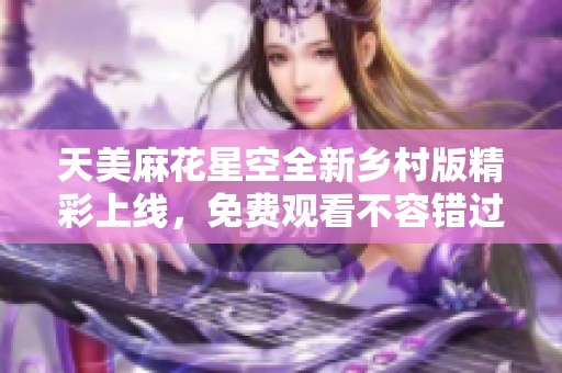 天美麻花星空全新乡村版精彩上线，免费观看不容错过