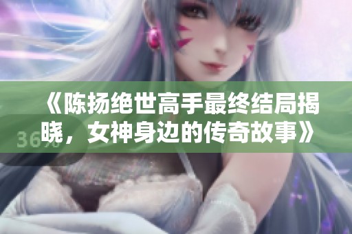 《陈扬绝世高手最终结局揭晓，女神身边的传奇故事》