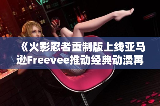 《火影忍者重制版上线亚马逊Freevee推动经典动漫再度崛起》