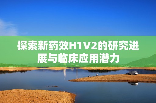 探索新药效H1V2的研究进展与临床应用潜力