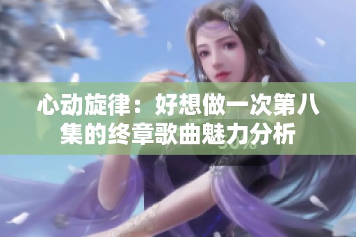 心动旋律：好想做一次第八集的终章歌曲魅力分析