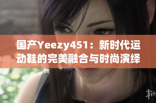 国产Yeezy451：新时代运动鞋的完美融合与时尚演绎