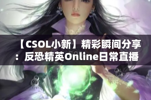 【CSOL小新】精彩瞬间分享：反恐精英Online日常直播乐趣与挑战